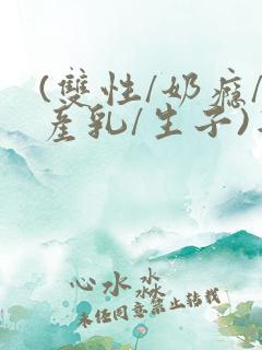 (双性/奶瘾/产乳/生子)年上双性人男男小说