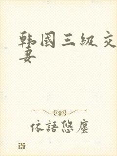 韩国三级交换人妻 韩国三级交换人妻