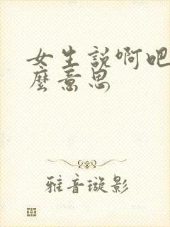 女生说啊吧是什么意思
