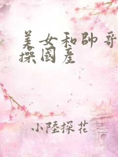 美女和帅哥一起操国产 美女和帅哥一起操国产