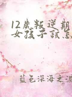 12岁叛逆期的女孩子该怎样去沟通教育