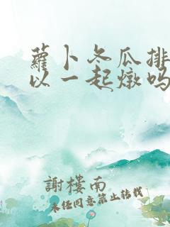萝卜冬瓜排骨可以一起炖吗