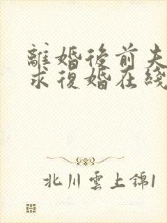 离婚后前夫哭着求复婚在线 离婚后前夫哭着求复婚在线