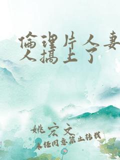 伦理片人妻被黑人搞上了