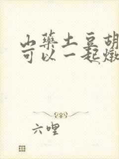 山药土豆胡萝卜可以一起炖排骨吗 山药土豆胡萝卜可以一起炖排骨吗