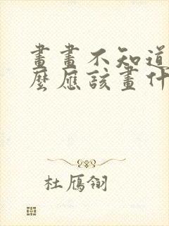 画画不知道画什么应该画什么 画画不知道画什么应该画什么
