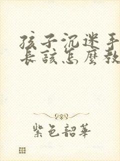 孩子沉迷手机家长该怎么教育引导