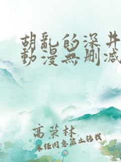 胡乱的深井见君动漫无删减 胡乱的深井见君动漫无删减
