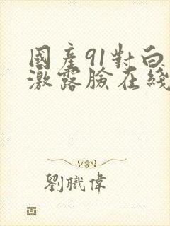 国产91对白刺激露脸在线观看