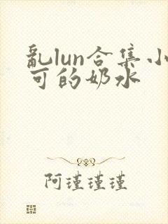 乱lun合集小可的奶水 乱lun合集小可的奶水