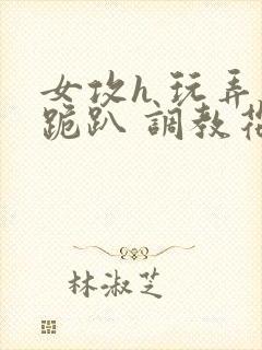 女攻h 玩弄 跪趴 调教花