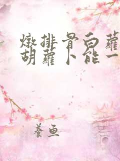 炖排骨白萝卜和胡萝卜能一起炖吗?