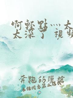 啊轻点灬太粗嗯太深了 视频