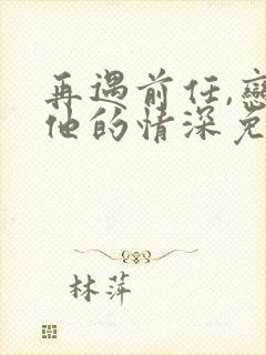 再遇前任,恋上他的情深免费完整版