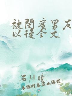 被闺蜜男友上错以后全文 被闺蜜男友上错以后全文
