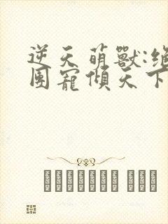 逆天萌兽:绝世团宠倾天下小说免费阅读全集