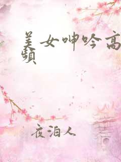 美女呻吟高潮视频