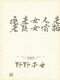 操老女人老妇女老熟女偷拍