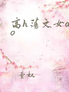 高h荡文女a男o 高h荡文女a男o