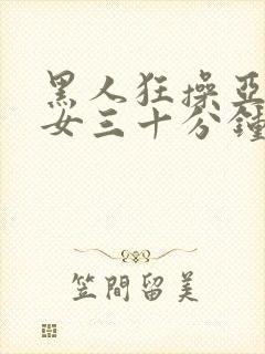 黑人狂操亚洲美女三十分钟