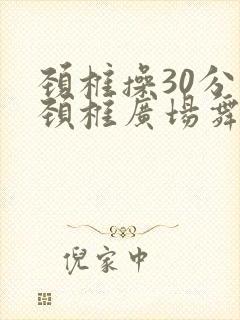 颈椎操30分钟颈椎广场舞 颈椎操30分钟颈椎广场舞