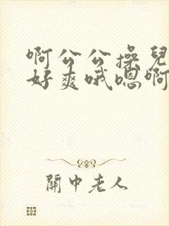 啊公公操儿媳妇好爽哦嗯啊啊啊