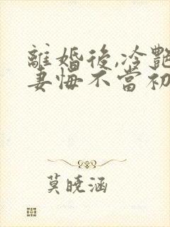 离婚后,冷艳前妻悔不当初顾清雪在线全文