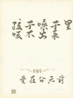 孩子嗓子里有痰咳不出来