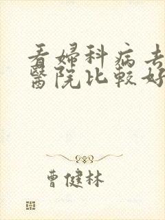 看妇科病去哪种医院比较好 看妇科病去哪种医院比较好