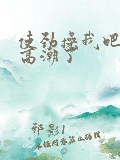 使劲操我吧我要高潮了 使劲操我吧我要高潮了
