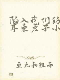 陷入我们的热恋耳东兔子小说在线看