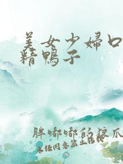 美女少妇口爆吞精鸭子