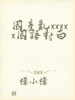 国产乱xxxxx国语对白