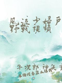 风流少妇户外打野战视频 风流少妇户外打野战视频