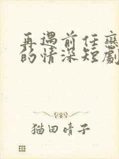 再遇前任恋上他的情深短剧全集下载 再遇前任恋上他的情深短剧全集下载