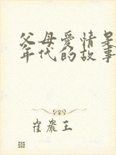 父母爱情是什么年代的故事 父母爱情是什么年代的故事