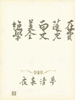 绝美白莲在线教学全文免费阅读免费 绝美白莲在线教学全文免费阅读免费