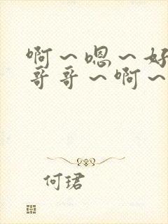 啊~嗯~好爽~哥哥~啊~ 啊~嗯~好爽~哥哥~啊~