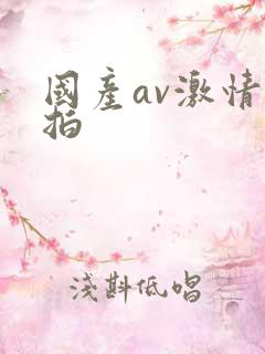 国产av激情自拍 国产av激情自拍
