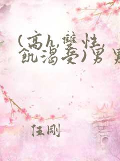 (高h,双性,饥渴受)男男小说 (高h,双性,饥渴受)男男小说