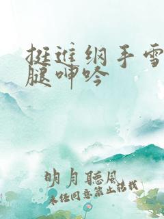 挺进纲手雪白大腿呻吟