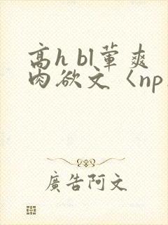 高h bl荤爽肉欲文〈np〉 高h bl荤爽肉欲文〈np〉