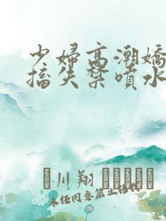少妇高潮娇喘抽搐失禁喷水