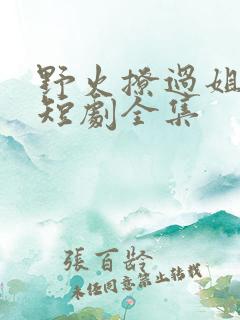 野火撩过姐姐心短剧全集 野火撩过姐姐心短剧全集