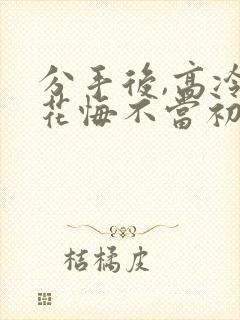 分手后,高冷校花悔不当初短剧 分手后,高冷校花悔不当初短剧