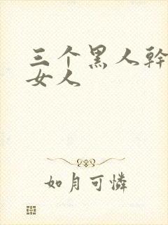 三个黑人干一个女人