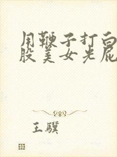 用鞭子打白嫩屁股美女光屁股视频