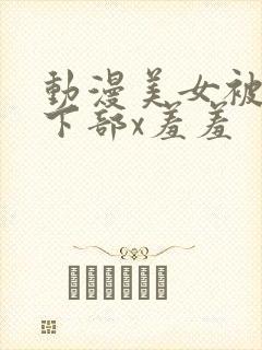动漫美女被狂揉下部x羞羞