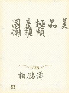 国产极品美女高潮视频