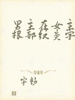 男主在女主大腿根部纹炎字的小说